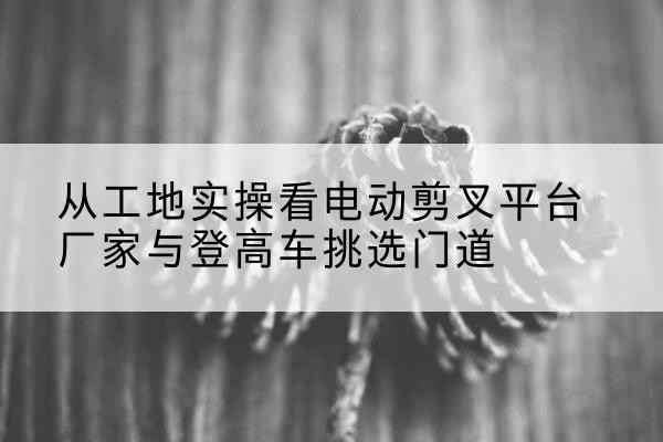 东宁电动剪叉升降平台厂家-从工地实操看电动剪叉平台厂家与登高车挑选门道