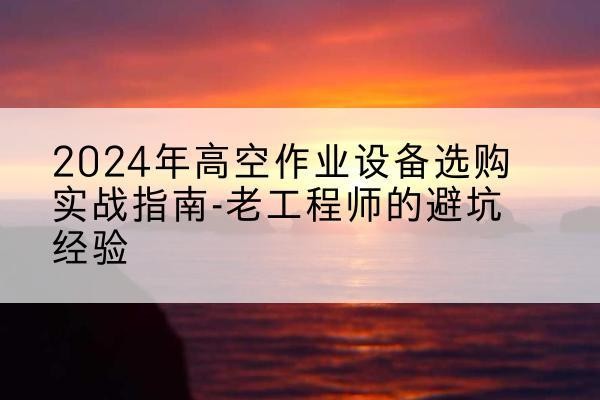 东宁高空作业升降机厂家推荐-2024年高空作业设备选购实战指南-老工程师的避坑经验