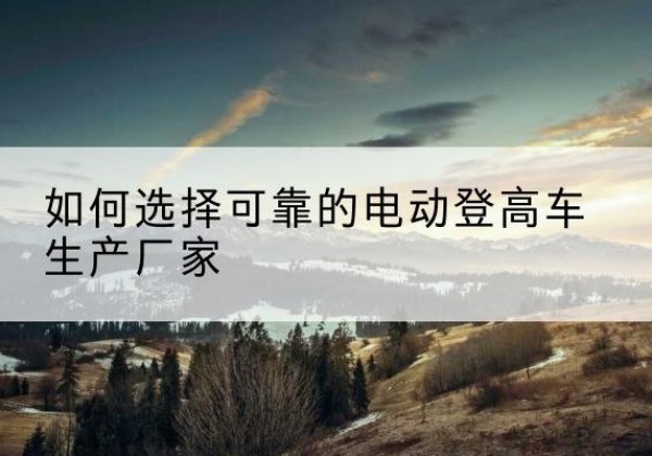 东宁电动登高车厂家-如何选择可靠的电动登高车生产厂家