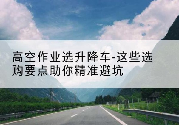 东宁升降车厂家-高空作业选升降车-这些选购要点助你*避坑