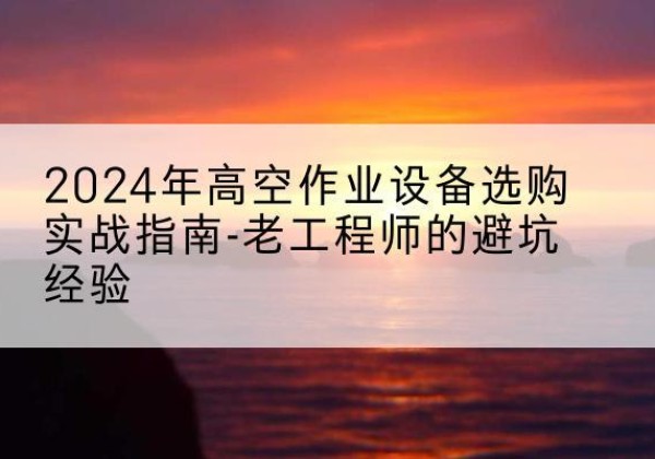东宁高空作业升降机厂家推荐-2024年高空作业设备选购实战指南-老工程师的避坑经验